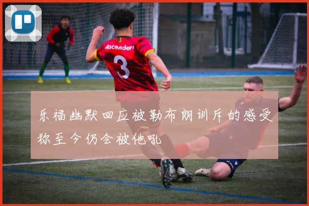 乐福幽默回应被勒布朗训斥的感受称至今仍会被他吼