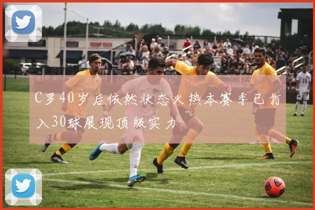 C罗40岁后依然状态火热本赛季已打入30球展现顶级实力