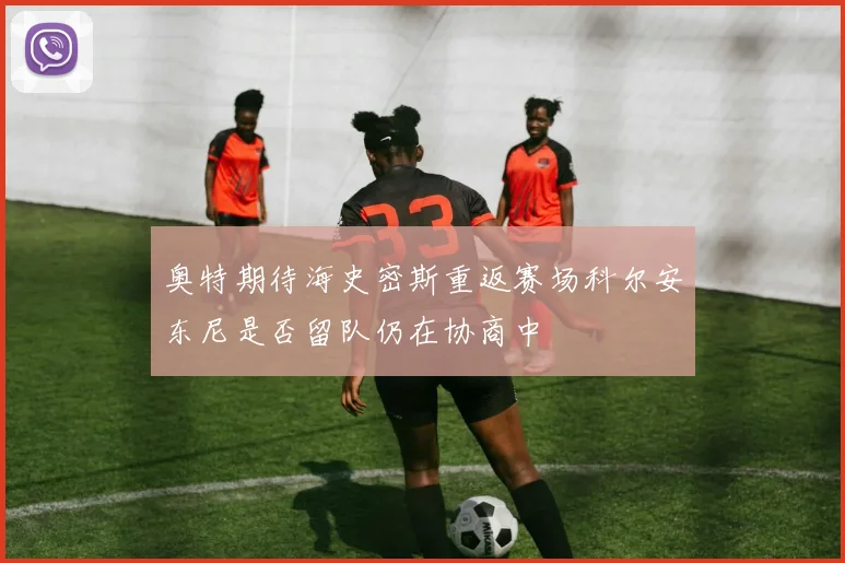 奥特期待海史密斯重返赛场科尔安东尼是否留队仍在协商中