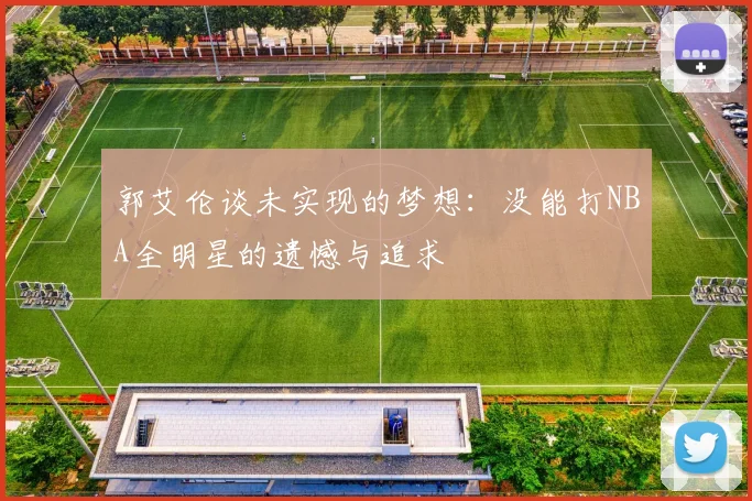 郭艾伦谈未实现的梦想：没能打NBA全明星的遗憾与追求