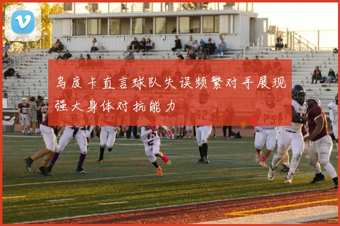 乌度卡直言球队失误频繁对手展现强大身体对抗能力