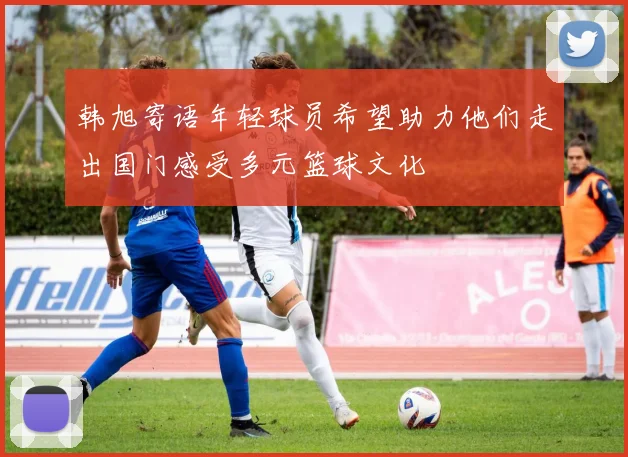 韩旭寄语年轻球员希望助力他们走出国门感受多元篮球文化