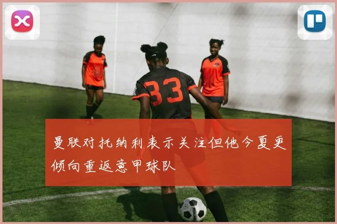 曼联对托纳利表示关注但他今夏更倾向重返意甲球队