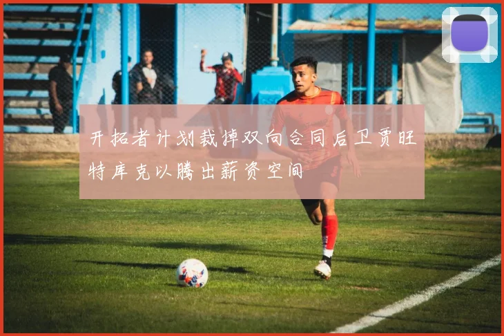 开拓者计划裁掉双向合同后卫贾旺特库克以腾出薪资空间