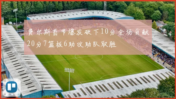 费尔斯首节爆发砍下10分全场贡献20分7篮板6助攻助队取胜