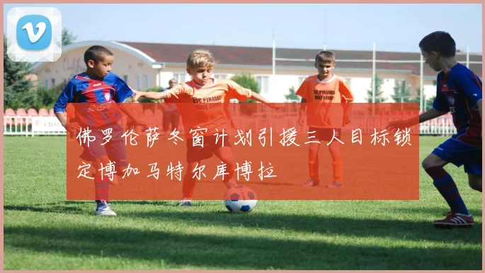 佛罗伦萨冬窗计划引援三人目标锁定博加马特尔库博拉