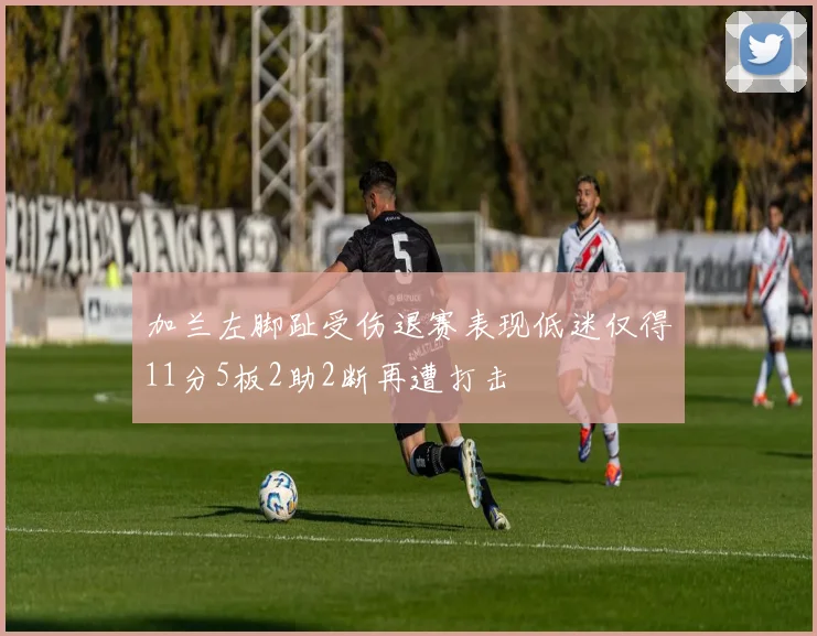 加兰左脚趾受伤退赛表现低迷仅得11分5板2助2断再遭打击