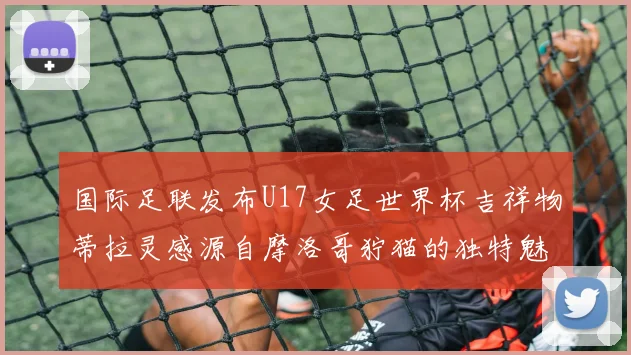 国际足联发布U17女足世界杯吉祥物蒂拉灵感源自摩洛哥狞猫的独特魅力