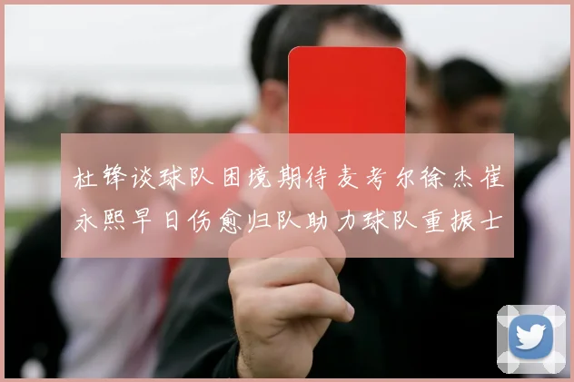 杜锋谈球队困境期待麦考尔徐杰崔永熙早日伤愈归队助力球队重振士气