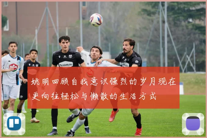 姚明回顾自我意识强烈的岁月现在更向往轻松与懒散的生活方式