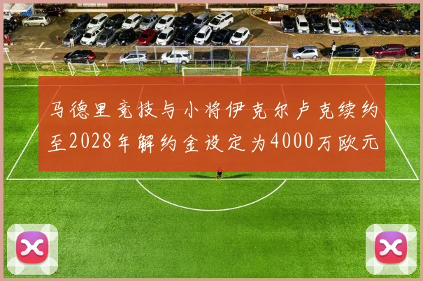 马德里竞技与小将伊克尔卢克续约至2028年解约金设定为4000万欧元