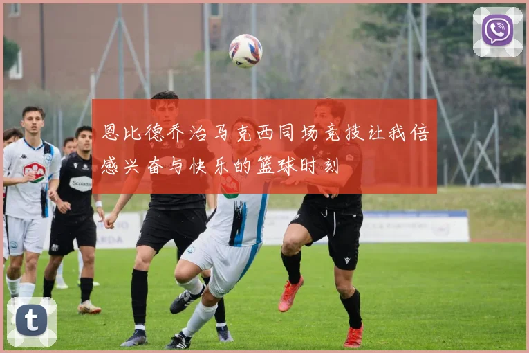 恩比德乔治马克西同场竞技让我倍感兴奋与快乐的篮球时刻