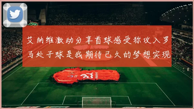 艾纳维激动分享首球感受称攻入罗马处子球是我期待已久的梦想实现
