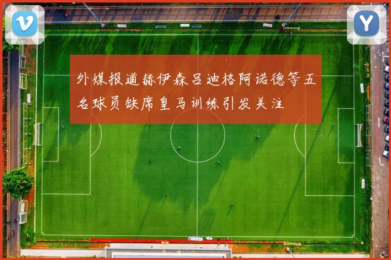 外媒报道赫伊森吕迪格阿诺德等五名球员缺席皇马训练引发关注