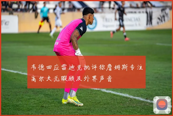 韦德回应雷迪克批评称詹姆斯专注高尔夫无暇顾及外界声音