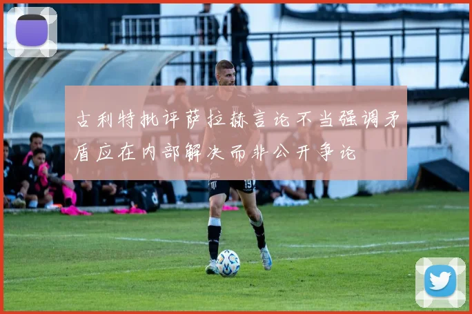古利特批评萨拉赫言论不当强调矛盾应在内部解决而非公开争论
