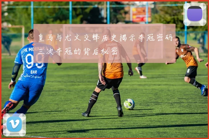 皇马与尤文交锋历史揭示夺冠密码三次夺冠的背后秘密
