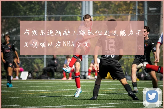 布朗尼逐渐融入球队但进攻能力不足仍难以在NBA立足
